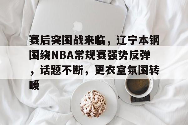 英雄联盟投注-包含赛后突围战来临，辽宁本钢围绕NBA常规赛强势反弹，话题不断，更衣室氛围转暖的词条